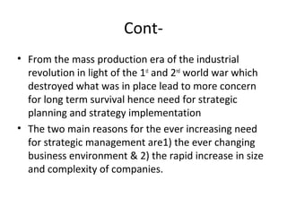 Cont-
• From the mass production era of the industrial
revolution in light of the 1st
and 2nd
world war which
destroyed what was in place lead to more concern
for long term survival hence need for strategic
planning and strategy implementation
• The two main reasons for the ever increasing need
for strategic management are1) the ever changing
business environment & 2) the rapid increase in size
and complexity of companies.
 