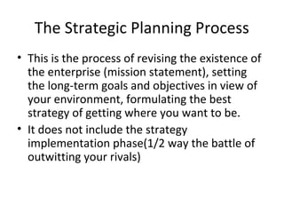 The Strategic Planning Process
• This is the process of revising the existence of
the enterprise (mission statement), setting
the long-term goals and objectives in view of
your environment, formulating the best
strategy of getting where you want to be.
• It does not include the strategy
implementation phase(1/2 way the battle of
outwitting your rivals)
 
