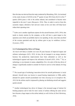 RHEA	MAUREEN	A.	MORALITA	
	
	
	
	 -	10	-	
Here the data was derived from the study conducted by Bloomberg, 2016. An increased
in the crude oil price of (43.82) in the 2nd
quarter of year 2016 from (26.21) in the 1st
quarter (2016) poses a risk to the airline industry and considered to become more
impactful in the next 5 years (Macquarie, 2016). Thus, in order to survive from this
economic impact, alternative fuel and new routes at low cost fares will help Scoot
reduce their operating costs.
(3)
Labor cost is another significant expense for the aircraft business (IATA, 2016), that
needs to closely monitor by the company, as this will have a great impact to the
operation costs which can probably lead to over spending. In fact, more than one-third
of the revenue generated each day by airlines goes to pay its workforce (Airlines
Economics, 2016).
2.1.2 Technological Key Driver of Change
Air travel will likely to double over next 20 years because of improved engine and
airframe technologies (IATA, 2015). In here, the air transport is an energy intensive
business but productivity improvements have been substantial as well as the
technological segment and improve the utilization of aircraft (IATA, 2016). (1)
So, as
technology is very dynamic in nature, adaptability (New Aircrafts) of this key driver of
change is significantly needed to consider for Scoot to survive in the industry for long
time.
(2)
The second type of technology innovation driver for aircraft performance is social
demand. Aircraft noise was known to caused hearing impairments in 1980s, public
demand for quieter aircraft accumulated over time (Joosung Lee & Jeonghoon Mo,
2011).So the airlines need to responsed by phasing out deafening aircraft and suggests
quieter aircraft.
(3)
Another technological key driver of change is the increased usage of internet for
booking purposes and to look for more variety of airlines offering the same service
have become a huge impact on the airline industry as well (Airline & Hotel Marketing,
2016).
 