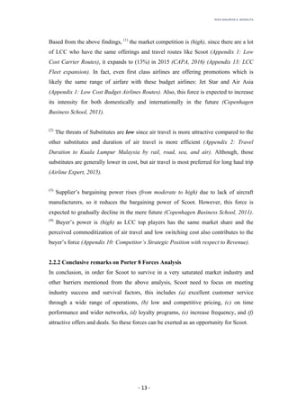 RHEA	MAUREEN	A.	MORALITA	
	
	
	
	 -	13	-	
Based from the above findings, (1)
the market competition is (high), since there are a lot
of LCC who have the same offerings and travel routes like Scoot (Appendix 1: Low
Cost Carrier Routes), it expands to (13%) in 2015 (CAPA, 2016) (Appendix 13: LCC
Fleet expansion). In fact, even first class airlines are offering promotions which is
likely the same range of airfare with these budget airlines: Jet Star and Air Asia
(Appendix 1: Low Cost Budget Airlines Routes). Also, this force is expected to increase
its intensity for both domestically and internationally in the future (Copenhagen
Business School, 2011).
(2)
The threats of Substitutes are low since air travel is more attractive compared to the
other substitutes and duration of air travel is more efficient (Appendix 2: Travel
Duration to Kuala Lumpur Malaysia by rail, road, sea, and air). Although, those
substitutes are generally lower in cost, but air travel is most preferred for long haul trip
(Airline Expert, 2015).
(3)
Supplier’s bargaining power rises (from moderate to high) due to lack of aircraft
manufacturers, so it reduces the bargaining power of Scoot. However, this force is
expected to gradually decline in the mere future (Copenhagen Business School, 2011).
(4)
Buyer’s power is (high) as LCC top players has the same market share and the
perceived commoditization of air travel and low switching cost also contributes to the
buyer’s force (Appendix 10: Competitor’s Strategic Position with respect to Revenue).
2.2.2 Conclusive remarks on Porter 8 Forces Analysis
In conclusion, in order for Scoot to survive in a very saturated market industry and
other barriers mentioned from the above analysis, Scoot need to focus on meeting
industry success and survival factors, this includes (a) excellent customer service
through a wide range of operations, (b) low and competitive pricing, (c) on time
performance and wider networks, (d) loyalty programs, (e) increase frequency, and (f)
attractive offers and deals. So these forces can be exerted as an opportunity for Scoot.
 