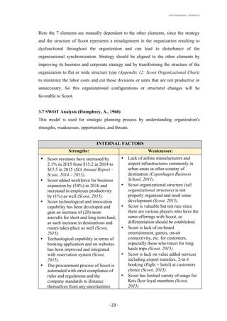RHEA	MAUREEN	A.	MORALITA	
	
	
	
	 -	23	-	
Here the 7 elements are mutually dependent to the other elements, since the strategy
and the structure of Scoot represents a misalignment in the organization resulting to
dysfunctional throughout the organization and can lead to disturbance of the
organizational synchronization. Strategy should be aligned to the other elements by
improving its business and corporate strategy and by transforming the structure of the
organization to flat or wide structure type (Appendix 12: Scoot Organizational Chart)
to minimize the labor costs and cut those divisions or units that are not productive or
unneccesary. So this organizational configurations or structural changes will be
favorable to Scoot.
3.7 SWOT Analysis (Humphrey, A., 1960)
This model is used for strategic planning process by understanding organization's
strengths, weaknesses, opportunities, and threats.
INTERNAL FACTORS
Strengths: Weaknesses:
• Scoot revenues have increased by
2.1% in 2015 from $15.2 in 2014 to
$15.5 in 2015 (SIA Annual Report –
Scoot, 2014 – 2015).
• Scoot added workforce for business
expansion by (54%) in 2016 and
increased in employee productivity
by (1%) as well (Scoot, 2015).
• Scoot technological and innovation
capability has been developed and
gain an increase of (20) more
aircrafts for short and long term haul,
as such increase in destinations and
routes takes place as well (Scoot,
2015).
• Technological capability in terms of
booking application and on websites
has been improved and integrated
with reservation system (Scoot,
2015).
• The procurement process of Scoot is
automated with strict compliance of
rules and regulations and the
company standards to distance
themselves from any uncertainties
• Lack of airline manufacturers and
airport infrastructures commonly in
urban areas in other country of
destination (Copenhagen Business
School, 2011).
• Scoot organizational structure (tall
organizational structure) is not
properly organized and need some
development (Scoot, 2015).
• Scoot is valuable but not rare since
there are various players who have the
same offerings with Scoot, so
differentiation should be established.
• Scoot is lack of on-board
entertainment, games, on-air
connectivity, etc. for customers,
especially those who travel for long
hauls trips (Scoot, 2015).
• Scoot is lack on value added services
including airport transfers, 2-in-1
booking (flight + hotel) at customers
choice (Scoot, 2015).
• Scoot has limited variety of usage for
Kris flyer loyal members (Scoot,
2015)
 