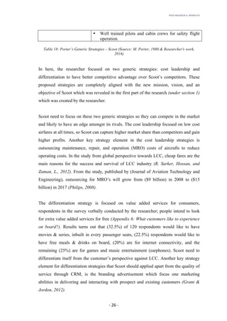 RHEA	MAUREEN	A.	MORALITA	
	
	
	
	 -	26	-	
• Well trained pilots and cabin crews for safety flight
operation.
Table 18: Porter’s Generic Strategies – Scoot (Source: M. Porter, 1980 & Researcher's work,
2016)
In here, the researcher focused on two generic strategies: cost leadership and
differentiation to have better competitive advantage over Scoot’s competitors. These
proposed strategies are completely aligned with the new mission, vision, and an
objective of Scoot which was revealed in the first part of the research (under section 1)
which was created by the researcher.
Scoot need to focus on these two generic strategies so they can compete in the market
and likely to have an edge amongst its rivals. The cost leadership focused on low cost
airfares at all times, so Scoot can capture higher market share than competitors and gain
higher profits. Another key strategy element in the cost leadership strategies is
outsourcing maintenance, repair, and operation (MRO) costs of aircrafts to reduce
operating costs. In the study from global perspective towards LCC, cheap fares are the
main reasons for the success and survival of LCC industry (R. Sarker, Hossan, and
Zaman, L., 2012). From the study, published by (Journal of Aviation Technology and
Engineering), outsourcing for MRO’s will grow from ($9 billion) in 2008 to ($13
billion) in 2017 (Philips, 2008).
The differentiation strategy is focused on value added services for consumers,
respondents in the survey verbally conducted by the researcher; people intend to look
for extra value added services for free (Appendix 6: What customers like to experience
on board?). Results turns out that (32.5%) of 120 respondents would like to have
movies & series, inbuilt in every passenger seats, (22.5%) respondents would like to
have free meals & drinks on board, (20%) are for internet connectivity, and the
remaining (25%) are for games and music entertainment (earphones). Scoot need to
differentiate itself from the customer’s perspective against LCC. Another key strategy
element for differentiation strategies that Scoot should applied apart from the quality of
service through CRM, is the branding advertisement which focus one marketing
abilities in delivering and interacting with prospect and existing customers (Grant &
Jordon, 2012).
 