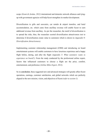 RHEA	MAUREEN	A.	MORALITA	
	
	
	
	 -	28	-	
scope (Grant & Jordan, 2012) international and domestic network alliances and tying-
up with government agencies will help Scoot strengthen its market development.
Diversification to gifts and souvenirs, car rentals & airport transfers, and hotel
accommodation, etc. which came from ancillary revenue will enable Scoot to earn
additional revenue from ancillary. As per the researcher, the motif of diversification is
to spread the risks, thus, the researcher exerted diversification attractiveness test to
determine if diversification create value to customers which is shown in (Appendix 9:
Diversification Attractiveness).
Implementing customer relationship management (CRM) and introducing on board
entertainment systems will enable customers to have luxurious experience and a happy
flight before, during, and after the flight (Appendix 5: What customers wants to
experience on board?). From the study conducted by the professional airline expert,
factors that influenced customers to choose a flight are the price, comfort,
entertainment, and preference (Airline Miles Expert, 2012).
So in conclusion, these suggested new and advanced strategies will greatly affect Scoot
operations, earnings, customer satisfaction, and global networks which are perfectly
aligned to the new mission, vision, and objectives of Scoot (refer to section 1).
 