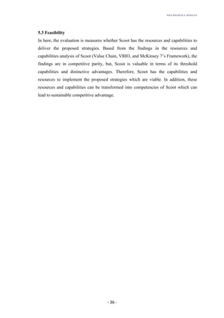 RHEA	MAUREEN	A.	MORALITA	
	
	
	
	 -	36	-	
5.3 Feasibility
In here, the evaluation is measures whether Scoot has the resources and capabilities to
deliver the proposed strategies. Based from the findings in the resources and
capabilities analysis of Scoot (Value Chain, VRIO, and McKinsey 7’s Framework), the
findings are in competitive parity, but, Scoot is valuable in terms of its threshold
capabilities and distinctive advantages. Therefore, Scoot has the capabilities and
resources to implement the proposed strategies which are viable. In addition, these
resources and capabilities can be transformed into competencies of Scoot which can
lead to sustainable competitive advantage.
 