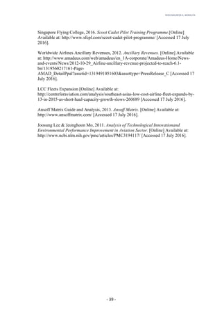 RHEA	MAUREEN	A.	MORALITA	
	
	
	
	 -	39	-	
Singapore Flying College, 2016. Scoot Cadet Pilot Training Programme.[Online]
Available at: http://www.sfcpl.com/scoot-cadet-pilot-programme/ [Accessed 17 July
2016].
Worldwide Airlines Ancillary Revenues, 2012. Ancillary Revenues. [Online] Available
at: http://www.amadeus.com/web/amadeus/en_1A-corporate/Amadeus-Home/News-
and-events/News/2012-10-29_Airline-ancillary-revenue-projected-to-reach-6.1-
bn/1319560217161-Page-
AMAD_DetailPpal?assetid=1319491051603&assettype=PressRelease_C [Accessed 17
July 2016].
LCC Fleets Expansion [Online] Available at:
http://centreforaviation.com/analysis/southeast-asias-low-cost-airline-fleet-expands-by-
13-in-2015-as-short-haul-capacity-growth-slows-260689 [Accessed 17 July 2016].
Ansoff Matrix Guide and Analysis, 2013. Ansoff Matrix. [Online] Available at:
http://www.ansoffmatrix.com/ [Accessed 17 July 2016].
Joosung Lee & Jeonghoon Mo, 2011. Analysis of Technological Innovationand
Environmental Performance Improvement in Aviation Sector. [Online] Available at:
http://www.ncbi.nlm.nih.gov/pmc/articles/PMC3194117/ [Accessed 17 July 2016].
 