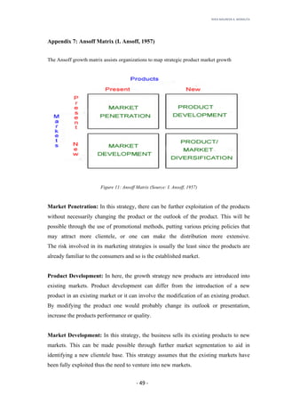 RHEA	MAUREEN	A.	MORALITA	
	
	
	
	 -	49	-	
Appendix 7: Ansoff Matrix (I. Ansoff, 1957)
The Ansoff growth matrix assists organizations to map strategic product market growth
Figure 11: Ansoff Matrix (Source: I. Ansoff, 1957)
Market Penetration: In this strategy, there can be further exploitation of the products
without necessarily changing the product or the outlook of the product. This will be
possible through the use of promotional methods, putting various pricing policies that
may attract more clientele, or one can make the distribution more extensive.
The risk involved in its marketing strategies is usually the least since the products are
already familiar to the consumers and so is the established market.
Product Development: In here, the growth strategy new products are introduced into
existing markets. Product development can differ from the introduction of a new
product in an existing market or it can involve the modification of an existing product.
By modifying the product one would probably change its outlook or presentation,
increase the products performance or quality.
Market Development: In this strategy, the business sells its existing products to new
markets. This can be made possible through further market segmentation to aid in
identifying a new clientele base. This strategy assumes that the existing markets have
been fully exploited thus the need to venture into new markets.
 