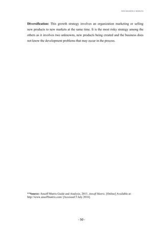 RHEA	MAUREEN	A.	MORALITA	
	
	
	
	 -	50	-	
Diversification: This growth strategy involves an organization marketing or selling
new products to new markets at the same time. It is the most risky strategy among the
others as it involves two unknowns, new products being created and the business does
not know the development problems that may occur in the process.
**Source: Ansoff Matrix Guide and Analysis, 2013. Ansoff Matrix. [Online] Available at:
http://www.ansoffmatrix.com/ [Accessed 5 July 2016].
 