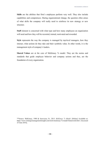 RHEA	MAUREEN	A.	MORALITA	
	
	
	
	 -	58	-	
Skills are the abilities that firm’s employees perform very well. They also include
capabilities and competences. During organizational change, the question often arises
of what skills the company will really need to reinforce its new strategy or new
structure.
Staff element is concerned with what type and how many employees an organization
will need and how they will be recruited, trained, motivated and rewarded.
Style represents the way the company is managed by top-level managers, how they
interact, what actions do they take and their symbolic value. In other words, it is the
management style of company’s leaders.
Shared Values are at the core of McKinsey 7s model. They are the norms and
standards that guide employee behavior and company actions and thus, are the
foundation of every organization.
	
	
	
	
	
	
	
	
	
	
	
**Source: McKinsey, 1980 & Jurevicius, O., 2013. McKinsey 7s Model. [Online] Available at:
https://www.strategicmanagementinsight.com/tools/mckinsey-7s-model-framework.html [Accessed
25 June 2016].
 
