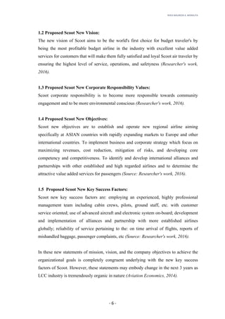 RHEA	MAUREEN	A.	MORALITA	
	
	
	
	 -	6	-	
1.2 Proposed Scoot New Vision:
The new vision of Scoot aims to be the world's first choice for budget traveler's by
being the most profitable budget airline in the industry with excellent value added
services for customers that will make them fully satisfied and loyal Scoot air traveler by
ensuring the highest level of service, operations, and safetyness (Researcher's work,
2016).
1.3 Proposed Scoot New Corporate Responsibility Values:
Scoot corporate responsibility is to become more responsible towards community
engagement and to be more environmental conscious (Researcher's work, 2016).
1.4 Proposed Scoot New Objectives:
Scoot new objectives are to establish and operate new regional airline aiming
specifically at ASIAN countries with rapidly expanding markets to Europe and other
international countries. To implement business and corporate strategy which focus on
maximizing revenues, cost reduction, mitigation of risks, and developing core
competency and competitiveness. To identify and develop international alliances and
partnerships with other established and high regarded airlines and to determine the
attractive value added services for passengers (Source: Researcher's work, 2016).
1.5 Proposed Scoot New Key Success Factors:
Scoot new key success factors are: employing an experienced, highly professional
management team including cabin crews, pilots, ground staff, etc. with customer
service oriented; use of advanced aircraft and electronic system on-board; development
and implementation of alliances and partnership with more established airlines
globally; reliability of service pertaining to the: on time arrival of flights, reports of
mishandled baggage, passenger complaints, etc (Source: Researcher's work, 2016).
In these new statements of mission, vision, and the company objectives to achieve the
organizational goals is completely congruent underlying with the new key success
factors of Scoot. However, these statements may embody change in the next 3 years as
LCC industry is tremendously organic in nature (Aviation Economics, 2014).
 