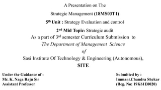 A Presentation on The
Strategic Management (18MS03T1)
5th Unit : Strategy Evaluation and control
2nd Mid Topic: Strategic audit
As a part of 3rd semester Curriculum Submission to
The Department of Management Science
of
Sasi Institute Of Technology & Engineering (Autonomous),
SITE
Under the Guidance of :
Mr. K. Naga Raju Sir
Assistant Professor
Submitted by :
Immani.Chandra Shekar
(Reg. No: 19K61E0020)
 