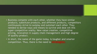 • Business compete with each other, whether they have similar
products, substitute products, and different products, competitors
continuously strive to outplay and outsmart each other. They
needed to devise ways and means to survive and deal wit this
super competitive reality. New value creation, competitive
pricing, innovation in supply chain management and high degree
of quality product.
• In short, the name of the game today, is tougher and smarter
competition. Thus, there is the need to strategize.
 