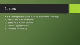 Strategy
• It is a management “game plan” to achieve the following:
1. Attract and please customers
2. Stake out a market position
3. Conduct operation and
4. Compete successfully
 