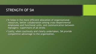 STRENGTH OF SM
It helps in the more efficient allocation of organizational
resources, better collaboration among cross-departmental
employees and functional units, and communication between
managers/ supervisors of all levels
Lastly, when cautiously and clearly undertaken, SM provide
competitive advantage to the organization.
 