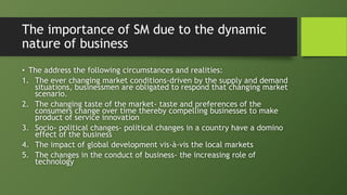 The importance of SM due to the dynamic
nature of business
• The address the following circumstances and realities:
1. The ever changing market conditions-driven by the supply and demand
situations, businessmen are obligated to respond that changing market
scenario.
2. The changing taste of the market- taste and preferences of the
consumers change over time thereby compelling businesses to make
product of service innovation
3. Socio- political changes- political changes in a country have a domino
effect of the business
4. The impact of global development vis-à-vis the local markets
5. The changes in the conduct of business- the increasing role of
technology
 