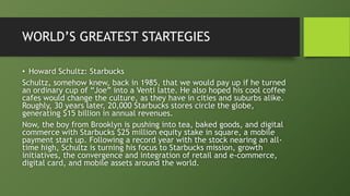WORLD’S GREATEST STARTEGIES
• Howard Schultz: Starbucks
Schultz, somehow knew, back in 1985, that we would pay up if he turned
an ordinary cup of “Joe” into a Venti latte. He also hoped his cool coffee
cafes would change the culture, as they have in cities and suburbs alike.
Roughly, 30 years later, 20,000 Starbucks stores circle the globe,
generating $15 billion in annual revenues.
Now, the boy from Brooklyn is pushing into tea, baked goods, and digital
commerce with Starbucks $25 million equity stake in square, a mobile
payment start up. Following a record year with the stock nearing an all-
time high, Schultz is turning his focus to Starbucks mission, growth
initiatives, the convergence and integration of retail and e-commerce,
digital card, and mobile assets around the world.
 