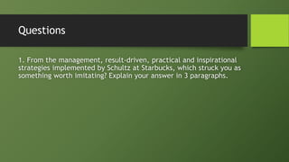 Questions
1. From the management, result-driven, practical and inspirational
strategies implemented by Schultz at Starbucks, which struck you as
something worth imitating? Explain your answer in 3 paragraphs.
 