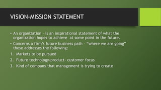 VISION-MISSION STATEMENT
• An organization – is an inspirational statement of what the
organization hopes to achieve at some point in the future.
• Concerns a firm’s future business path – “where we are going”
these addresses the following:
1. Markets to be pursued
2. Future technology-product- customer focus
3. Kind of company that management is trying to create
 