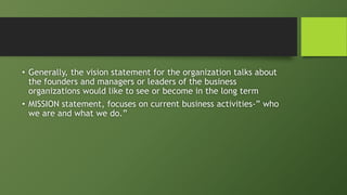 • Generally, the vision statement for the organization talks about
the founders and managers or leaders of the business
organizations would like to see or become in the long term
• MISSION statement, focuses on current business activities-” who
we are and what we do.”
 