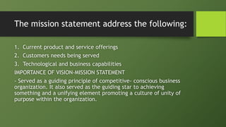 The mission statement address the following:
1. Current product and service offerings
2. Customers needs being served
3. Technological and business capabilities
IMPORTANCE OF VISION-MISSION STATEMENT
- Served as a guiding principle of competitive- conscious business
organization. It also served as the guiding star to achieving
something and a unifying element promoting a culture of unity of
purpose within the organization.
 