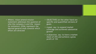 • Where, vision amend mission
statement addresses the question of
who the company is and the reason
for existence, GOAL represent the
desired general ends towards which
effort are directed
• OBJECTIVES on the other hand are
specific and quantified versions of
goals.
• A goal, say: to expand market
coverage and achieved substantial
growth
• A objective, say: to have a market
share of 25% and achieve a gross
profit of 15%
 