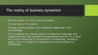 The reality of business dynamism
• Business today is in the a state of fluidity.
• It is not static, its dynamic.
• Changes and fluctuations are constantly happening in the
surroundings.
• The actualities are characterized in continuous challenges and
triggering forces that provoke corresponding reactions. As a result
the current landscape of competition is threatening, nothing is
stable. Thus it is urgent for organizations and businesses to
STRATEGIZE.
 
