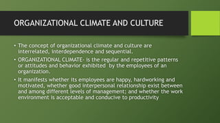 ORGANIZATIONAL CLIMATE AND CULTURE
• The concept of organizational climate and culture are
interrelated, interdependence and sequential.
• ORGANIZATIONAL CLIMATE- is the regular and repetitive patterns
or attitudes and behavior exhibited by the employees of an
organization.
• It manifests whether its employees are happy, hardworking and
motivated, whether good interpersonal relationship exist between
and among different levels of management; and whether the work
environment is acceptable and conducive to productivity
 