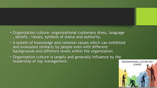 • Organization culture- organizational customary dress, language
, beliefs , values, symbols of status and authority.
• A system of knowledge and common values which can exhibited
and evaluated similarly by people even with different
backgrounds and different levels within the organization
• Organization culture is largely and generally influence by the
leadership of top management.
 