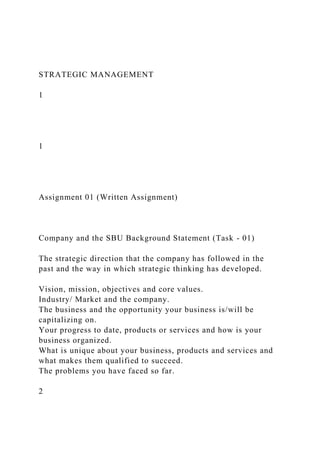 STRATEGIC MANAGEMENT
1
1
Assignment 01 (Written Assignment)
Company and the SBU Background Statement (Task - 01)
The strategic direction that the company has followed in the
past and the way in which strategic thinking has developed.
Vision, mission, objectives and core values.
Industry/ Market and the company.
The business and the opportunity your business is/will be
capitalizing on.
Your progress to date, products or services and how is your
business organized.
What is unique about your business, products and services and
what makes them qualified to succeed.
The problems you have faced so far.
2
 