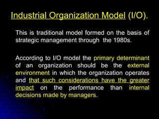 Industrial Organization Model (I/O).
This is traditional model formed on the basis of
strategic management through the 1980s.
According to I/O model the primary determinant
of an organization should be the external
environment in which the organization operates
and that such considerations have the greater
impact on the performance than internal
decisions made by managers.

 