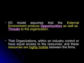 •

I/O model assumes that the External
Environment produce Opportunities as well as
Threats to the organization.

•

That Organizations, within an industry control or
have equal access to the resources, and these
resources are highly mobile between the firms.

 