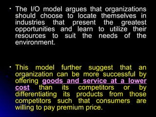 •

The I/O model argues that organizations
should choose to locate themselves in
industries that present the greatest
opportunities and learn to utilize their
resources to suit the needs of the
environment.

•

This model further suggest that an
organization can be more successful by
offering goods and service at a lower
cost than its competitors or by
differentiating its products from those
competitors such that consumers are
willing to pay premium price.

 