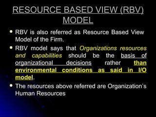 RESOURCE BASED VIEW (RBV)
MODEL
 RBV

is also referred as Resource Based View
Model of the Firm.
 RBV model says that Organizations resources
and capabilities should be the basis of
organizational
decisions
rather
than
environmental conditions as said in I/O
model.
 The resources above referred are Organization’s
Human Resources

 