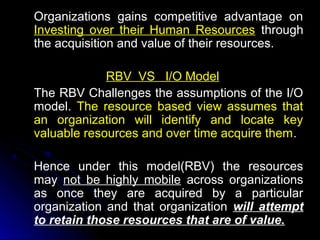 Organizations gains competitive advantage on
Investing over their Human Resources through
the acquisition and value of their resources.
RBV VS I/O Model
The RBV Challenges the assumptions of the I/O
model. The resource based view assumes that
an organization will identify and locate key
valuable resources and over time acquire them.
Hence under this model(RBV) the resources
may not be highly mobile across organizations
as once they are acquired by a particular
organization and that organization will attempt
to retain those resources that are of value.

 