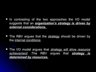 

In contrasting of the two approaches the I/O model
suggests that an organization’s strategy is driven by
external considerations.



The RBV argues that the strategy should be driven by
the internal conditions.



The I/O model argues that
achievement ;The RBV
determined by resources.

strategy
argues

will drive resource
that strategy is

 