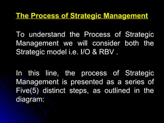 The Process of Strategic Management
To understand the Process of Strategic
Management we will consider both the
Strategic model i.e. I/O & RBV .
In this line, the process of Strategic
Management is presented as a series of
Five(5) distinct steps, as outlined in the
diagram:

 