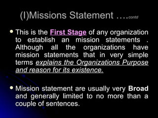 (I)Missions Statement ….contd
 This

is the First Stage of any organization
to establish an mission statements .
Although all the organizations have
mission statements that in very simple
terms explains the Organizations Purpose
and reason for its existence.

 Mission

statement are usually very Broad
and generally limited to no more than a
couple of sentences.

 