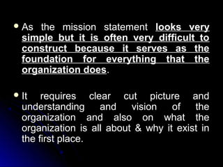  As

the mission statement looks very
simple but it is often very difficult to
construct because it serves as the
foundation for everything that the
organization does.

 It

requires clear cut picture and
understanding
and
vision
of
the
organization and also on what the
organization is all about & why it exist in
the first place.

 