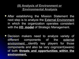 (II) Analysis of Environment or
Environmental Analysis
 After

establishing the Mission Statement the
next step is to analyze the External Environment
in which the organization operates consistent
with the I/O model of Strategic Management.

 Decision

makers need to analyze variety of
different
components
of
the
external
environment ,identify key players for those
components and also be very cognizant(aware)
of both threats and opportunities within the
environment.

 