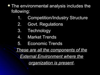  The

environmental analysis includes the
following:
1. Competition/Industry Structure
2. Govt. Regulations
3. Technology
4. Market Trends
5. Economic Trends
These are all the components of the
External Environment where the
organization is present.

 