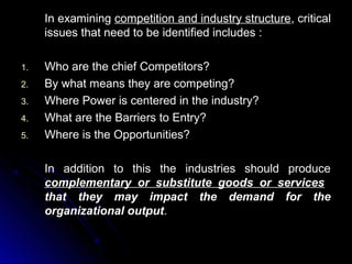 In examining competition and industry structure, critical
issues that need to be identified includes :
1.
2.
3.
4.
5.

Who are the chief Competitors?
By what means they are competing?
Where Power is centered in the industry?
What are the Barriers to Entry?
Where is the Opportunities?
In addition to this the industries should produce
complementary or substitute goods or services
that they may impact the demand for the
organizational output.

 