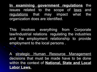 In examining government regulations
issues related to the scope of laws
regulations that may impact what
organization does are identified.

the
and
the

This involves everything from Corporate
law/Industrial relations regulating the industries
and the employment relationship to provide
employment to the local persons .
A strategic Human Resource Management
decisions that must be made have to be done
within the context of National, State and Local
Labor Laws.

 