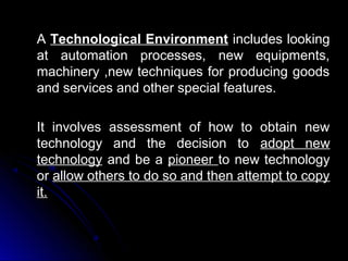 A Technological Environment includes looking
at automation processes, new equipments,
machinery ,new techniques for producing goods
and services and other special features.
It involves assessment of how to obtain new
technology and the decision to adopt new
technology and be a pioneer to new technology
or allow others to do so and then attempt to copy
it.

 