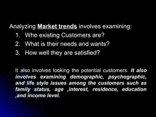 Analyzing Market trends involves examining:
1. Who existing Customers are?
2. What is their needs and wants?
3. How well they are satisfied?
It also involves looking the potential customers. It also
involves examining demographic, psychographic,
and life style issues among the customers such as
family status, age ,interest, residence, education
,and income level.

 