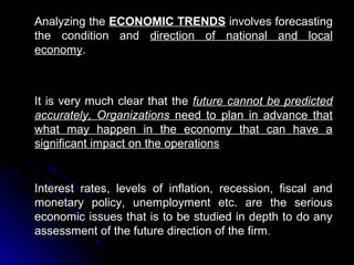 Analyzing the ECONOMIC TRENDS involves forecasting
the condition and direction of national and local
economy.

It is very much clear that the future cannot be predicted
accurately, Organizations need to plan in advance that
what may happen in the economy that can have a
significant impact on the operations

Interest rates, levels of inflation, recession, fiscal and
monetary policy, unemployment etc. are the serious
economic issues that is to be studied in depth to do any
assessment of the future direction of the firm .

 