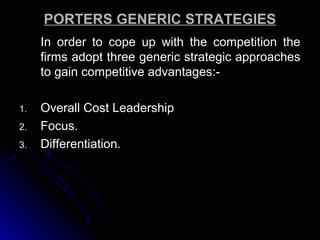 PORTERS GENERIC STRATEGIES
In order to cope up with the competition the
firms adopt three generic strategic approaches
to gain competitive advantages:1.
2.
3.

Overall Cost Leadership
Focus.
Differentiation.

 
