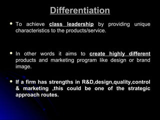 Differentiation


To achieve class leadership by providing unique
characteristics to the products/service.



In other words it aims to create highly different
products and marketing program like design or brand
image.



If a firm has strengths in R&D,design,quality,control
& marketing ,this could be one of the strategic
approach routes.

 