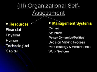 (III) Organizational SelfAssessment
 Resources

 Management

Systems

Financial
Physical
Human
Technological
Capital

Culture
Structure
Power Dynamics/Politics
Decision Making Process
Past Strategy & Performance
Work Systems

 