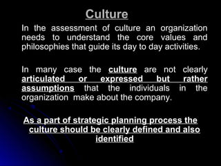 Culture
In the assessment of culture an organization
needs to understand the core values and
philosophies that guide its day to day activities.
In many case the culture are not
articulated
or
expressed
but
assumptions that the individuals
organization make about the company.

clearly
rather
in the

As a part of strategic planning process the
culture should be clearly defined and also
identified

 