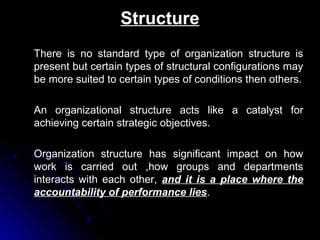Structure
There is no standard type of organization structure is
present but certain types of structural configurations may
be more suited to certain types of conditions then others.
An organizational structure acts like a catalyst for
achieving certain strategic objectives.
Organization structure has significant impact on how
work is carried out ,how groups and departments
interacts with each other, and it is a place where the
accountability of performance lies.

 