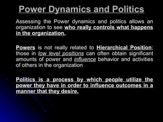Power Dynamics and Politics
Assessing the Power dynamics and politics allows an
organization to see who really controls what happens
in the organization.
Powers is not really related to Hierarchical Position;
those in low level positions can often obtain significant
amounts of power and influence behavior and activities
of others in the organization
Politics is a process by which people utilize the
power they have in order to influence outcomes in a
manner that they desire.

 
